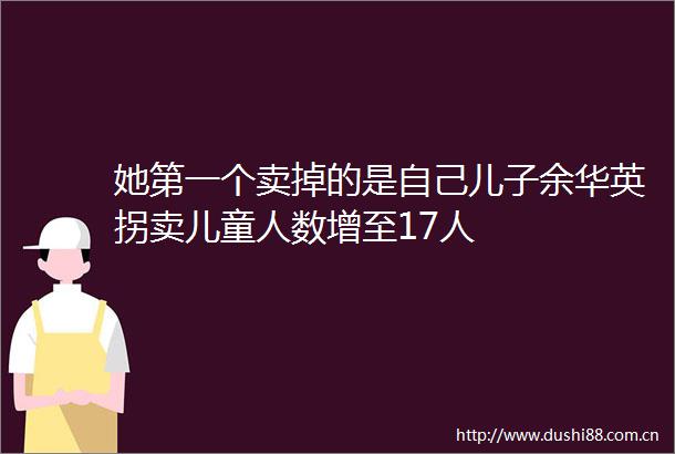 她第一个卖掉的是自己儿子余华英拐卖儿童人数增至17人