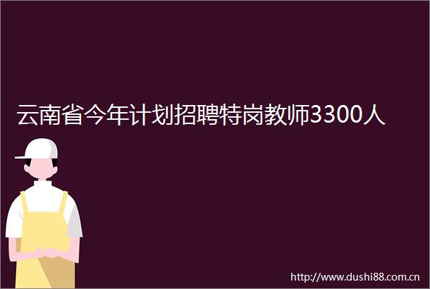 云南省今年计划招聘特岗教师3300人