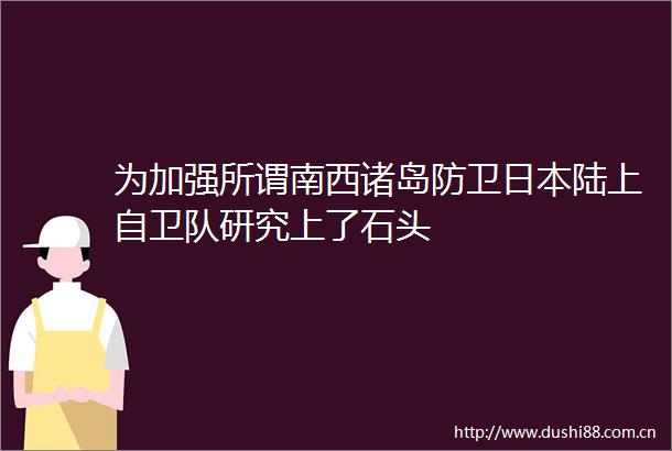 为加强所谓南西诸岛防卫陆上自卫队研究上了石头