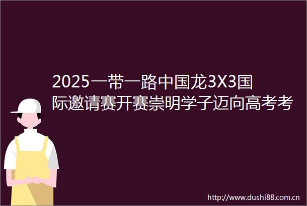 2025一带一路龙3X3国际邀请赛开赛崇明学子迈向高考考场回顾崇明一周