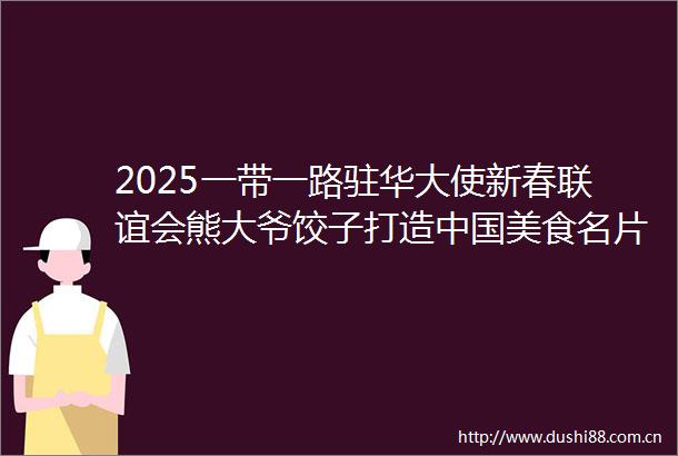 2025一带一路驻华大使新春联谊会熊大爷饺子打造美食名片