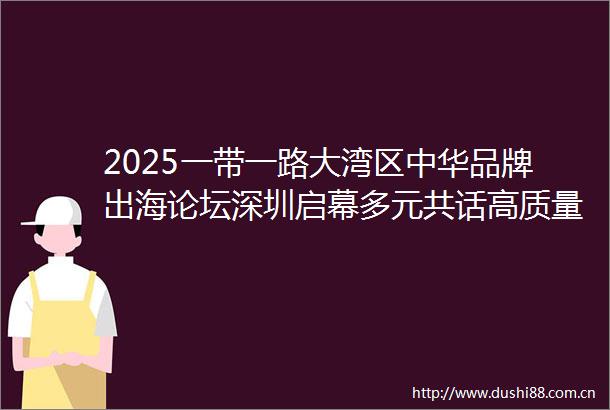 2025一带一路大湾区中华品牌出海论坛深圳启幕多元共话高质量出海新路径
