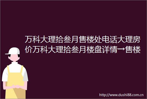 万科大理拾叁月售楼处电话大理房价万科大理拾叁月楼盘详情→售楼处接待中心→楼盘项目介绍