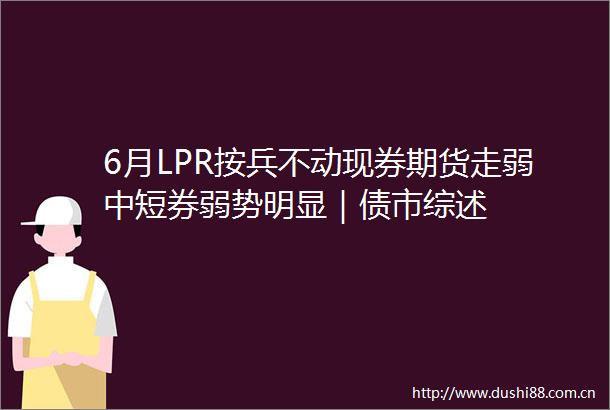 6月LPR按兵不动现券期货走弱中短券弱势明显｜债市综述