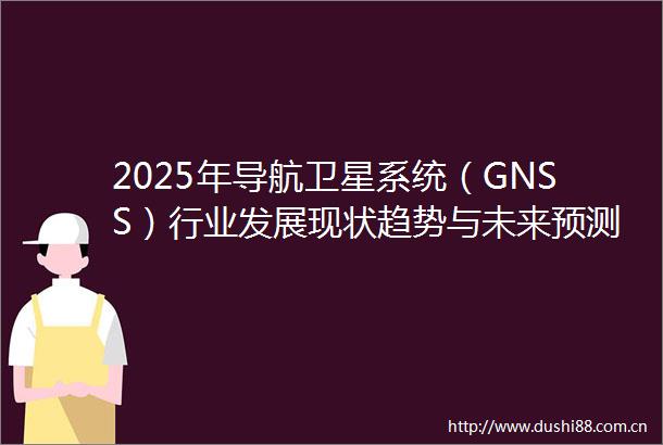 2025年导航卫星系统（GNSS）行业发展现状趋势与未来预测