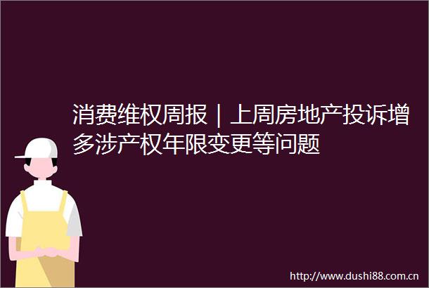 消费维权周报｜上周房地产增多涉产权年限变更等问题