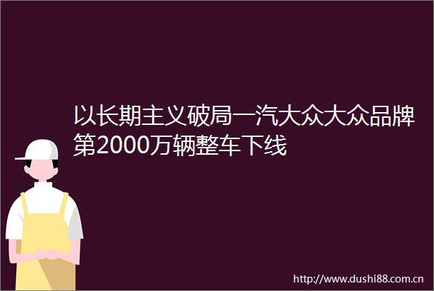 以长期主义破局一汽大众大众品牌第2000万辆整车下线