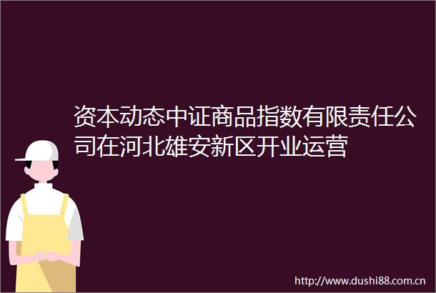 资本动态中证商品指数有限责任公司在河北雄安新区开业运营