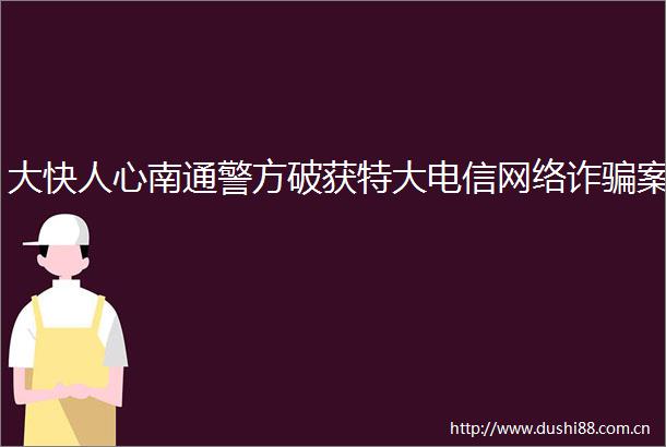 大快人心南通警方破获特大电信网络诈案