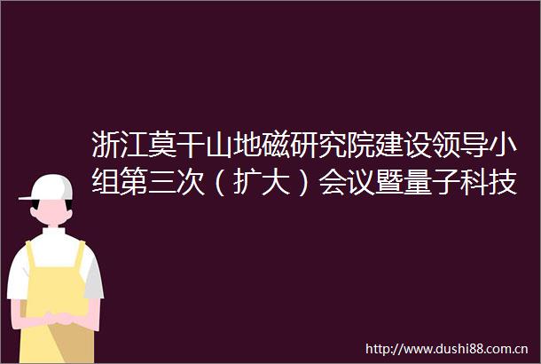 浙江莫干山地磁研究院建设小组第三次（扩大）会议暨量子科技未来产业联席会议召开