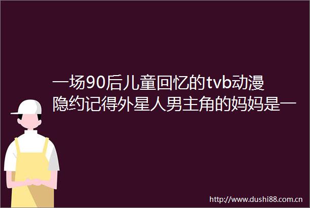 一场90后儿童回忆的tvb动漫隐约记得外星人男主角的妈妈是一个小孩