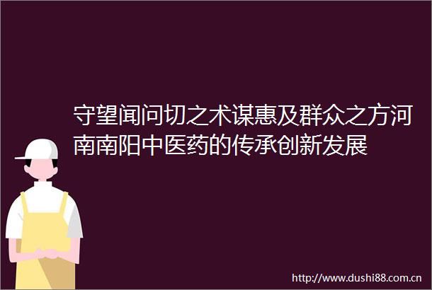 守望闻问切之术谋惠及群众之方河南南阳中医药的传承创新发展