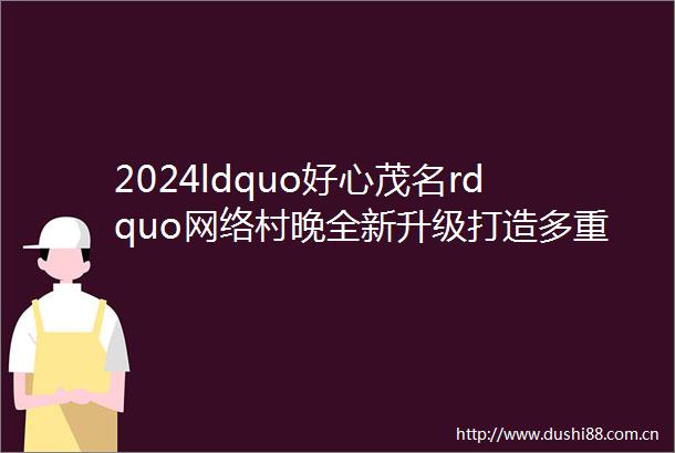 2024ldquo好心茂名rdquo网络村晚全新升级打造多重感官盛宴