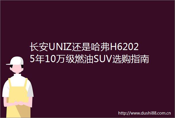 长安UNIZ还是哈弗H62025年10万级燃油SUV选购指南