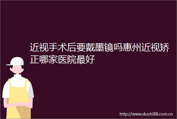近视手术后要戴墨镜吗惠州近视矫正哪家医院最好