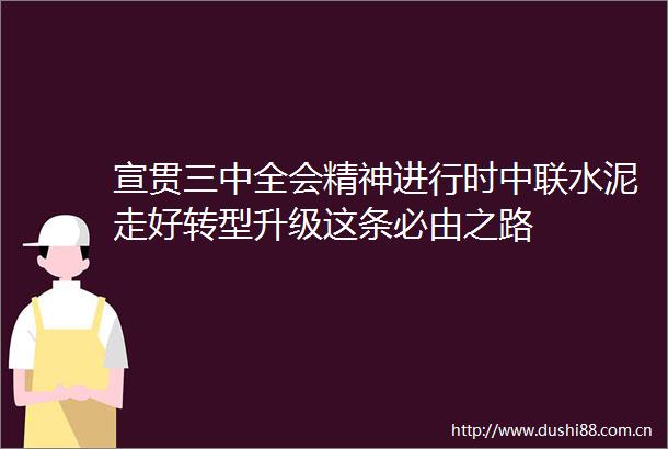 宣贯三中全会精神进行时中联水泥走好转型升级这条必由之路