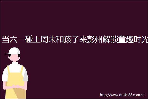 当六一碰上周末和孩子来彭州解锁童趣时光