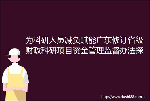 为科研人员减负赋能广东修订省级财政科研项目资金管理监督办法探索高校重点学科带头人实行年薪制