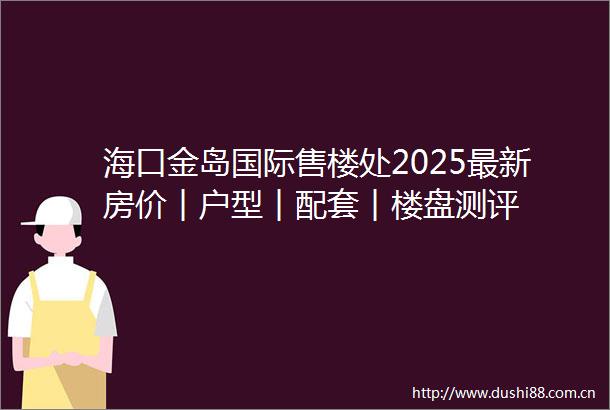 海口金岛国际售楼处2025最新房价︱户型︱配套︱楼盘测评