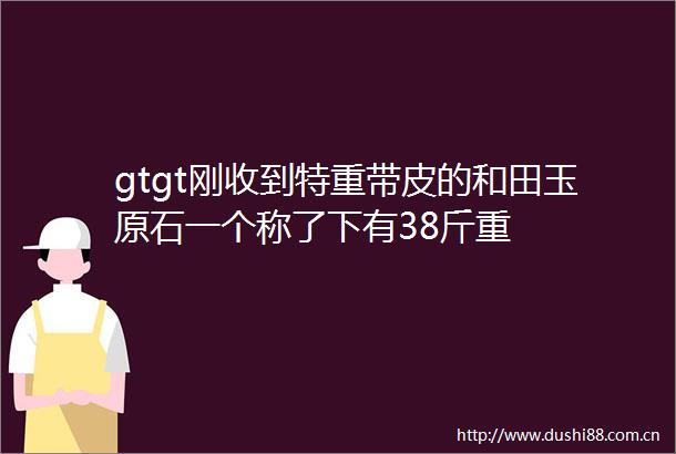 gtgt刚收到特重带皮的和田玉原石一个称了下有38斤重