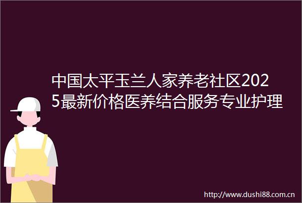 太平玉兰人家养老社区2025最新价格医养结合服务专业护理设施全解析