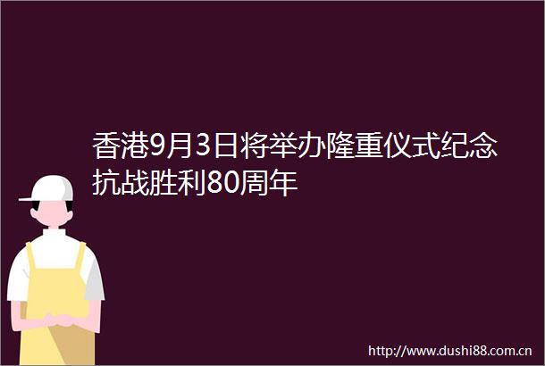 香港9月3日将举办隆重仪式纪念抗战胜利80周年