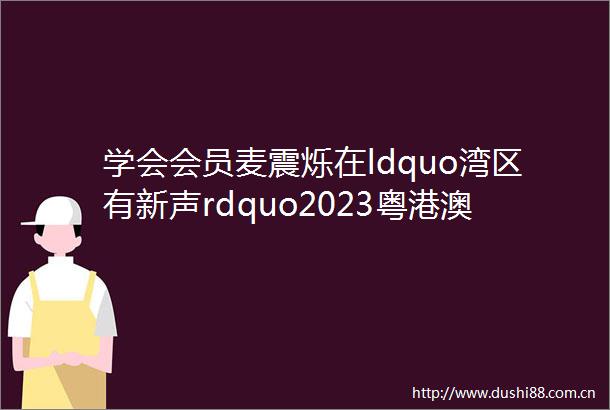 学会会员麦震烁在ldquo湾区有新声rdquo2023粤港澳大湾区青年流行歌手大赛总决赛获得优秀奖