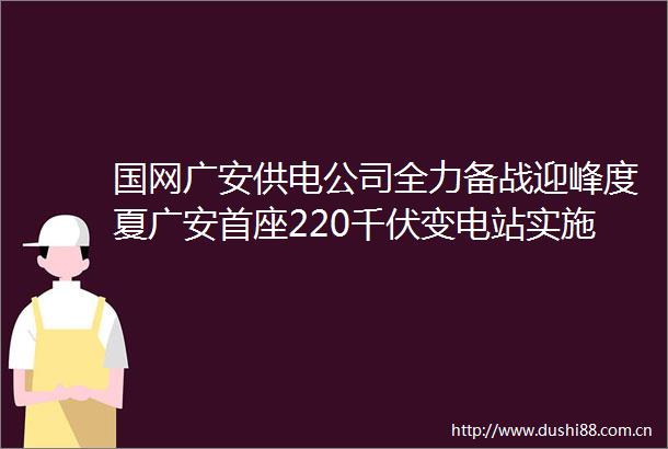 国网广安供电公司全力备战迎峰度夏广安首座220千伏变电站实施主变增容改造工程