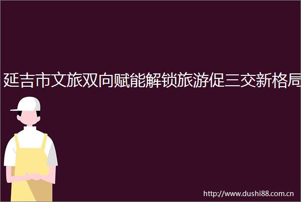 延吉市文旅双向赋能解锁旅游促三交新格局
