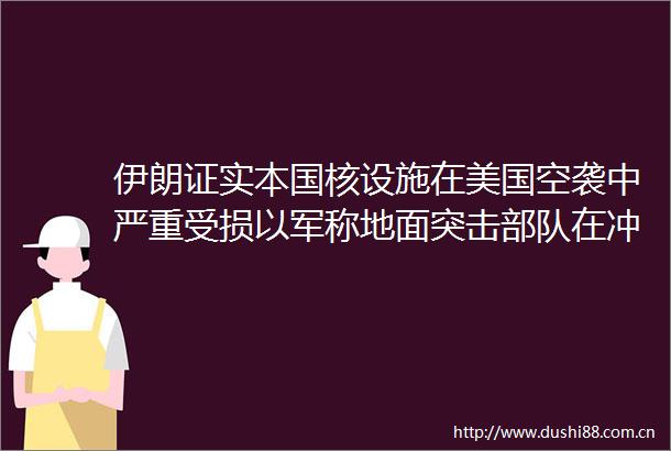 伊朗证实本国核设施在美国空袭中严重受损以军称地面突击在冲突期间深入伊朗境内开展行动