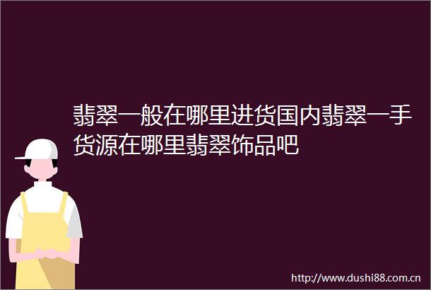 翡翠一般在哪里进货国内翡翠一手货源在哪里翡翠饰品吧
