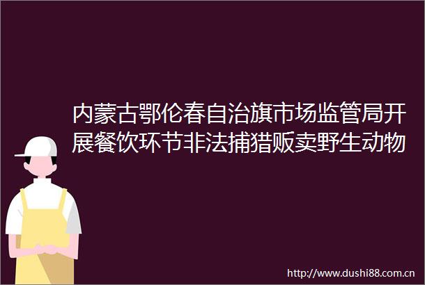 内蒙古鄂伦春自治旗市场监管局开展餐饮环节捕猎贩卖野生动物专项整治工作