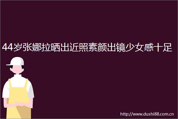 44岁张娜拉晒出近照素颜出镜少女感十足