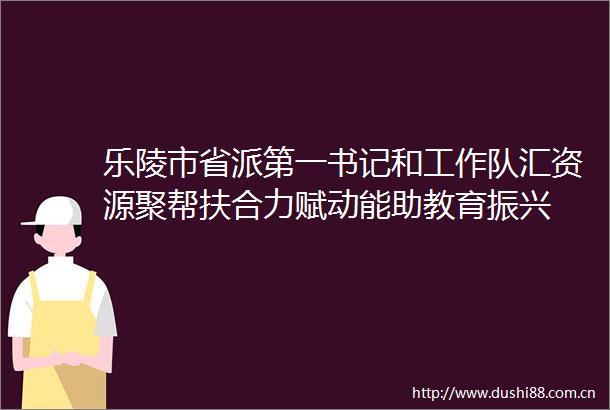 乐陵市省派第一书记和工作队汇资源聚帮扶合力赋动能助教育振兴