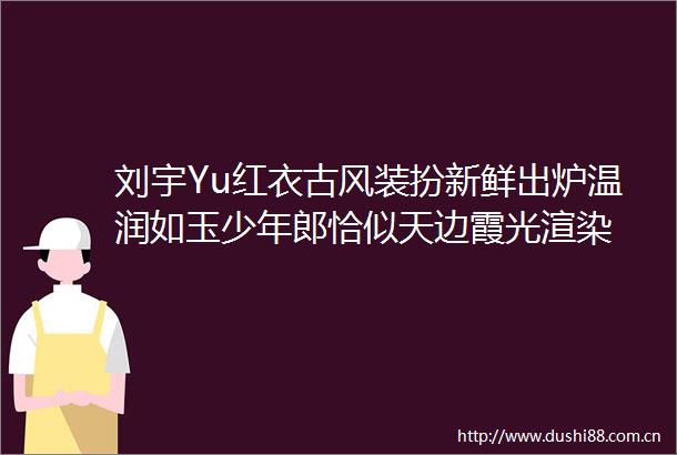 刘宇Yu红衣古风装扮新鲜出炉温润如玉少年郎恰似天边霞光渲染