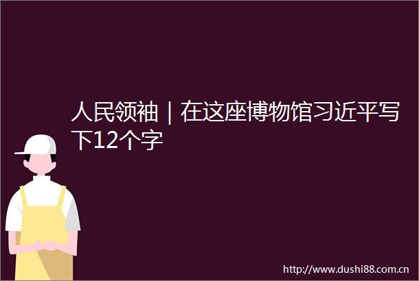 领袖｜在这座博物馆写下12个字
