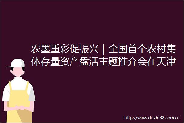 农墨重彩促振兴｜全国首个农村集体存量资产盘活主题推介会在天津举行