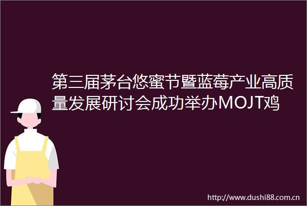 第三届茅台悠蜜节暨蓝莓产业高质量发展研讨会成功举办MOJT鸡尾酒贵州味道系列正式发布