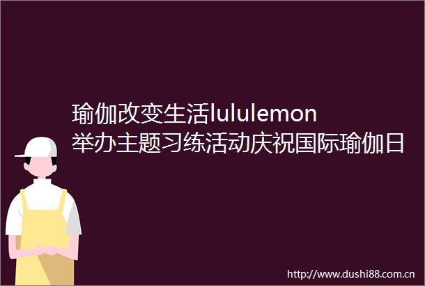 瑜伽改变生活lululemon举办主题习练活动庆祝国际瑜伽日