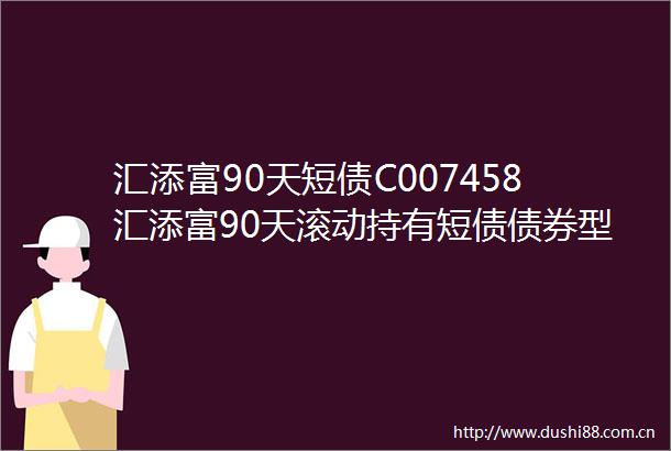 汇添富90天短债C007458汇添富90天滚动持有短债债券型证券投资基金C类份额更新基金产品资料概要2024年06月21日更新