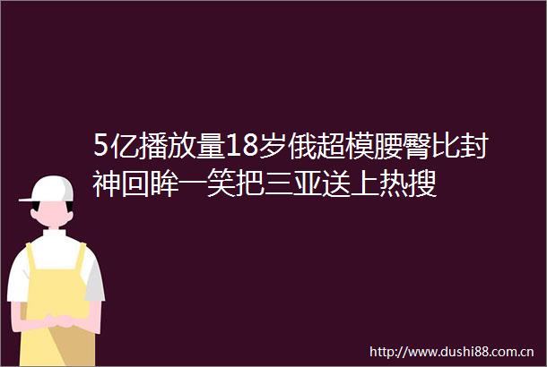 5亿播放量18岁俄超模腰臀比封神回眸一笑把三亚送上热搜