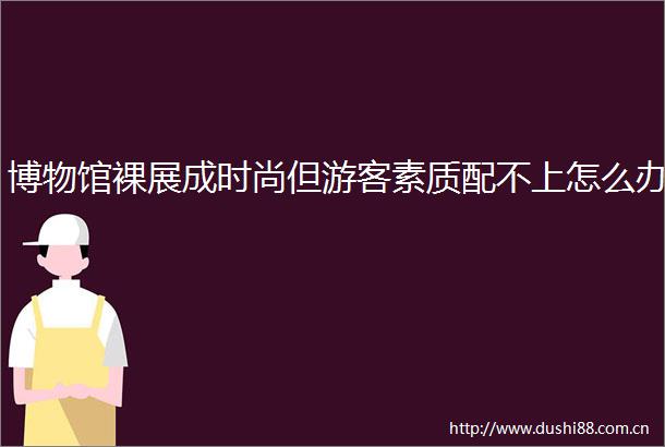 博物馆裸展成时尚但游客素质配不上怎么办