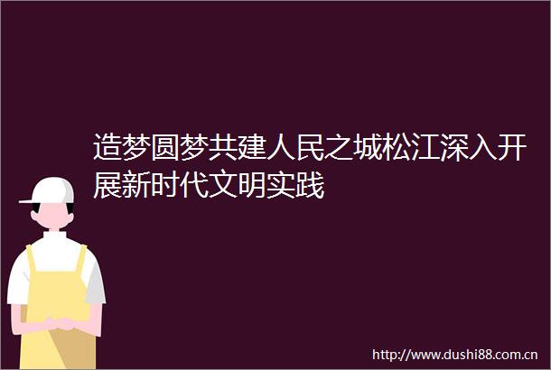 造梦圆梦共建之城松江深入开展新时代文明实践