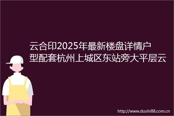云合印2025年最新楼盘详情户型配套杭州上城区东站旁大平层云合印2025云合印云合印首页网站