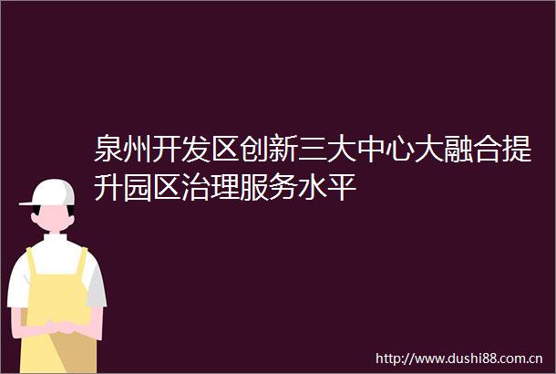 泉州开发区创新三大中心大融合提升园区治理服务水平