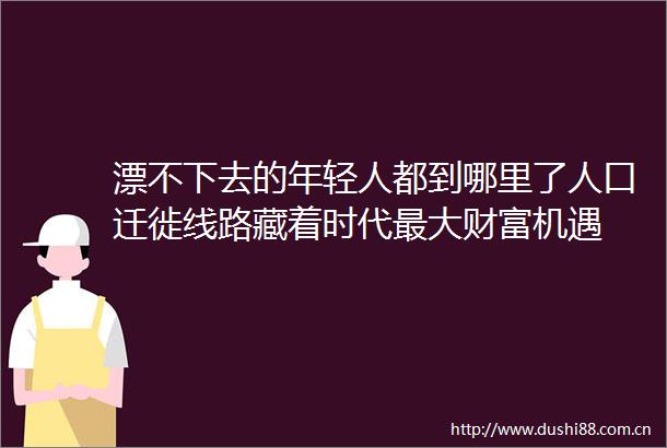 漂不下去的年轻人都到哪里了人口迁徙线路藏着时代最大财富机遇