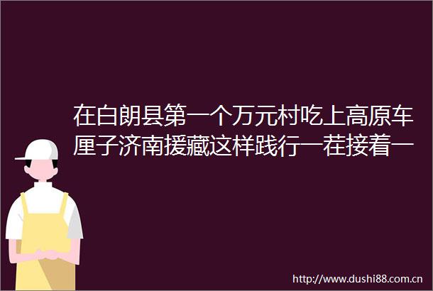 在白朗县第一个万元村吃上高原车厘子济南援藏这样践行一茬接着一茬干