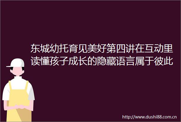 东城幼托育见美好第四讲在互动里读懂孩子成长的隐藏语言属于彼此的连接密码