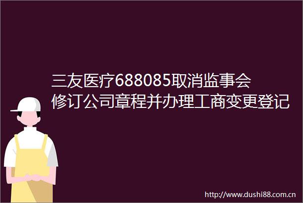 三友医疗688085取消监事会修订公司章程并办理工商变更登记及修订部分公司治理制度