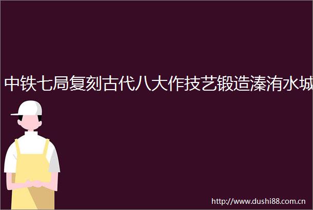 中铁七局复刻古代八大作技艺锻造溱洧水城